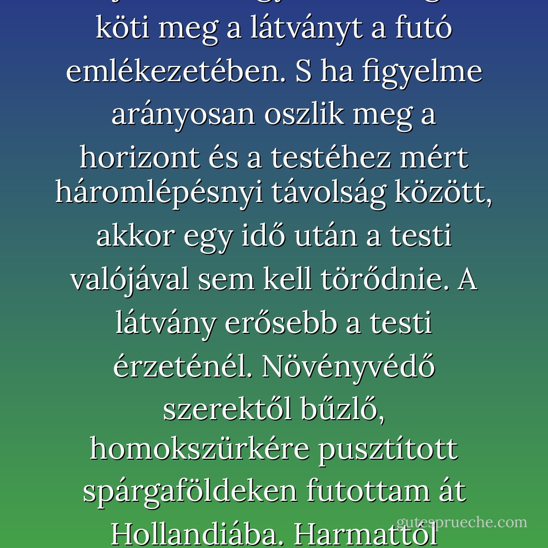 Nem csak hazai terepen futottam, hanem sokfelé. A levegő áramlásával együtt fogadtam be idegen városokat és tájakat. Ha nem a lábával, hanem a fejével fut az ember, miként Lovelock, akkor a kívánatos izommunka jellegét és mértékét a légzés ritmusával állítja be. Az egyenletes légzés köti meg a látványt a futó emlékezetében. S ha figyelme arányosan oszlik meg a horizont és a testéhez mért háromlépésnyi távolság között, akkor egy idő után a testi valójával sem kell törődnie. A látvány erősebb a testi érzeténél. Növényvédő szerektől bűzlő, homokszürkére pusztított spárgaföldeken futottam át Hollandiába. Harmattól tocsogó, vad mezei ösvényeken futottam át Franciaországba. Elemi élvezetet okozott büntetlenül átfutni az államhatárokon. <br />Csupán a párázó testemmel, csupasz lélegzetemmel tudtam volna magam igazolni. <br />Igen, ez bizony én vagyok. - Péter Nádas