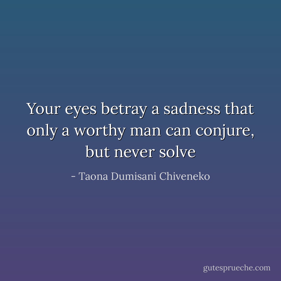 Your eyes betray a sadness that only a worthy man can conjure, but never solve - Taona Dumisani Chiveneko