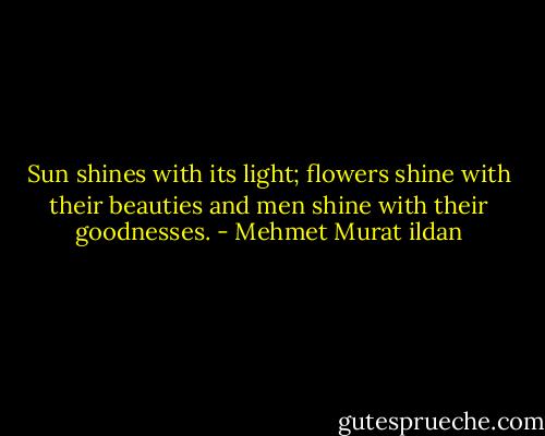 Sun shines with its light; flowers shine with their beauties and men shine with their goodnesses. - Mehmet Murat ildan