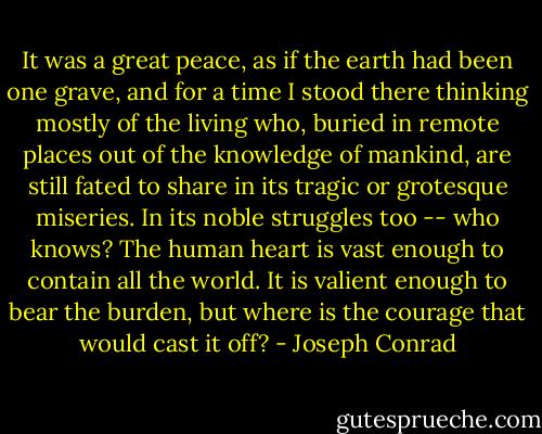 It was a great peace, as if the earth had been one grave, and for a time I stood there thinking mostly of the living who, buried in remote places out of the knowledge of mankind, are still fated to share in its tragic or grotesque miseries. In its noble struggles too -- who knows? The human heart is vast enough to contain all the world. It is valient enough to bear the burden, but where is the courage that would cast it off? - Joseph Conrad