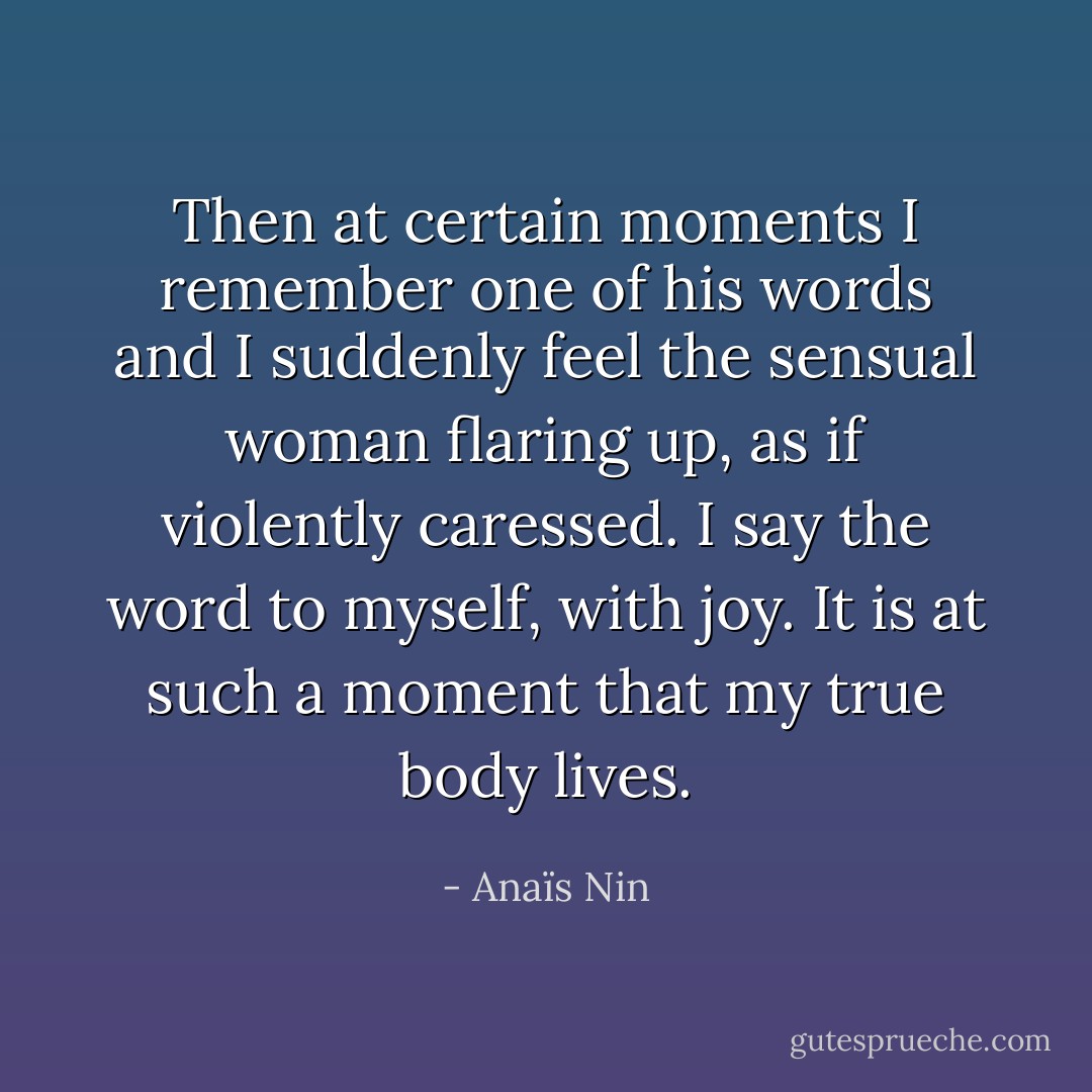 Then at certain moments I remember one of his words and I suddenly feel the sensual woman flaring up, as if violently caressed. I say the word to myself, with joy. It is at such a moment that my true body lives. - Anaïs Nin