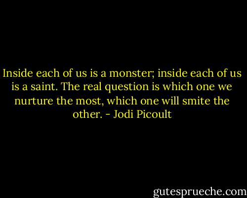 Inside each of us is a monster; inside each of us is a saint. The real question is which one we nurture the most, which one will smite the other. - Jodi Picoult