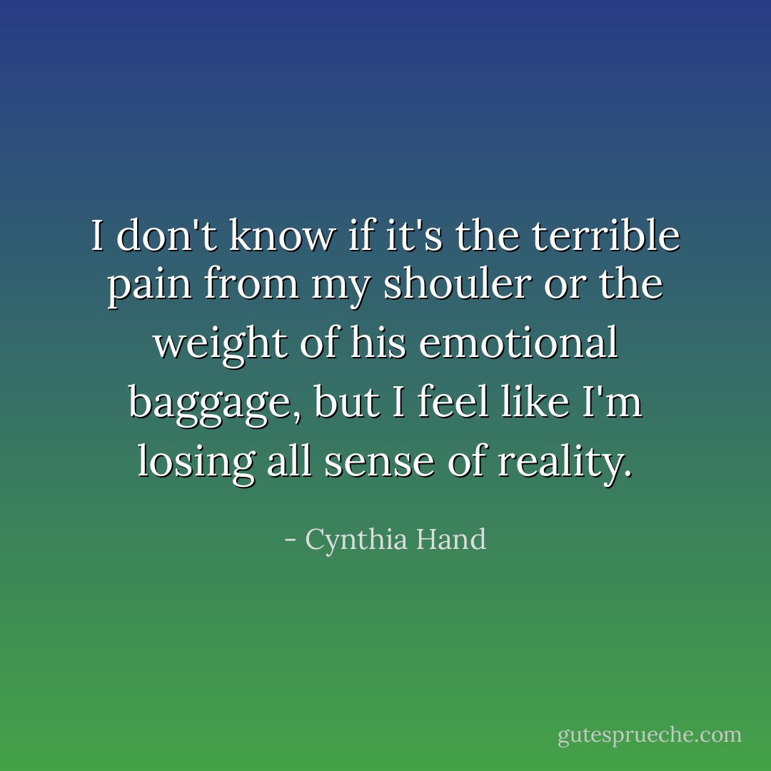I don't know if it's the terrible pain from my shouler or the weight of his emotional baggage, but I feel like I'm losing all sense of reality. - Cynthia Hand