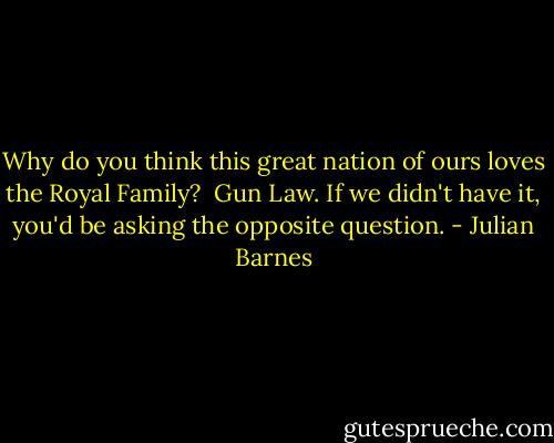Why do you think this great nation of ours loves the Royal Family? <br />Gun Law. If we didn't have it, you'd be asking the opposite question. - Julian Barnes