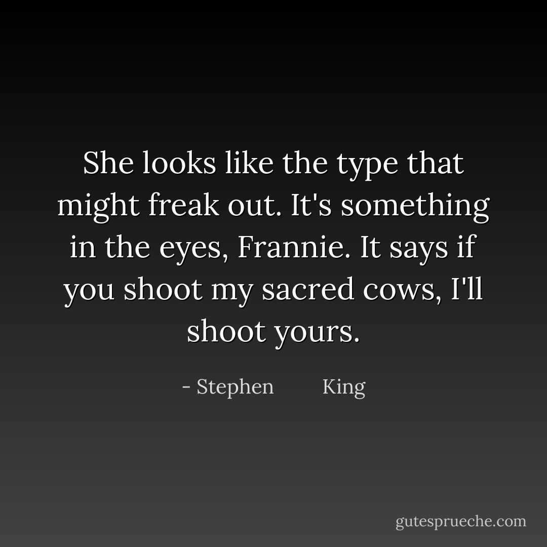 She looks like the type that might freak out. It's something in the eyes, Frannie. It says if you shoot my sacred cows, I'll shoot yours. - Stephen         King