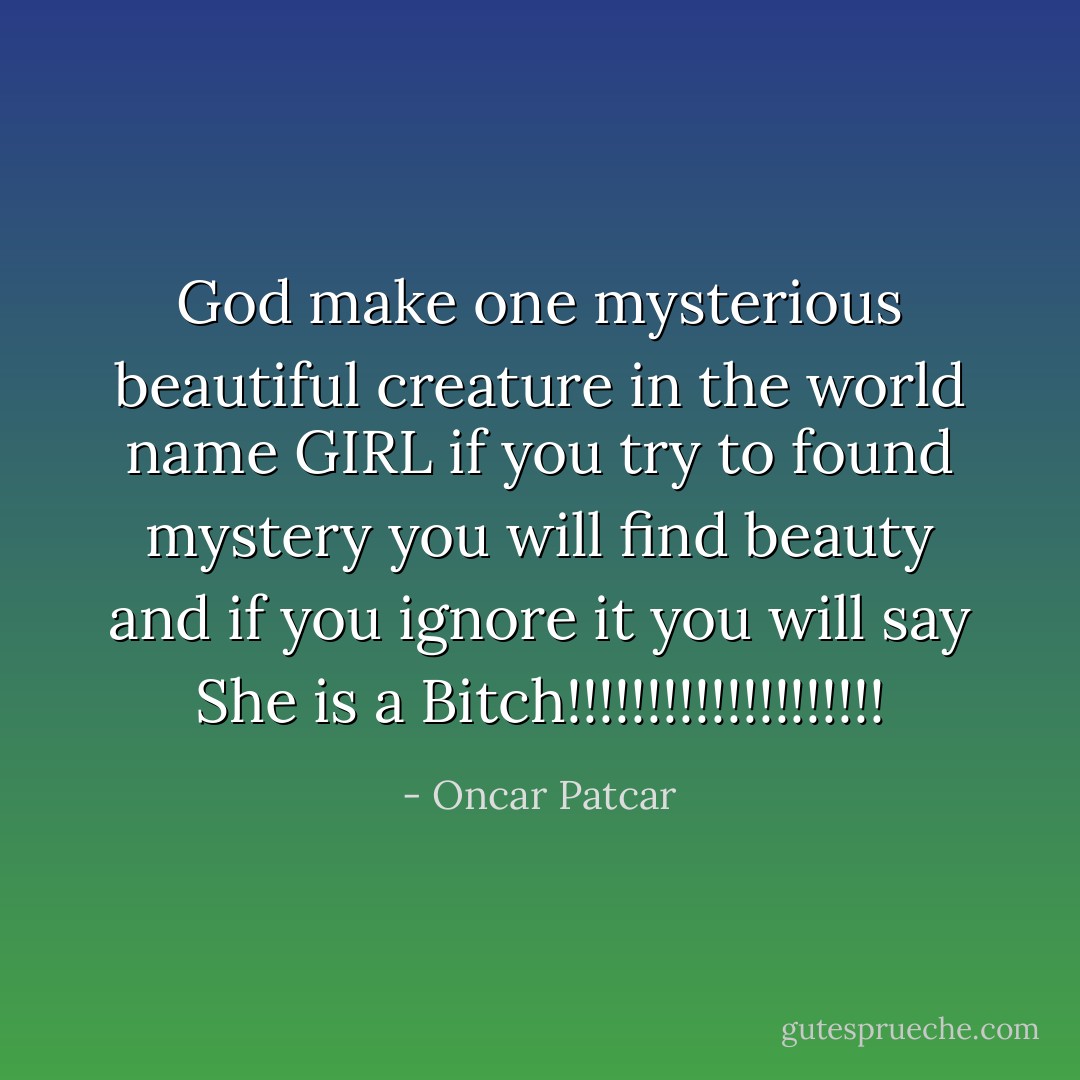 God make one mysterious beautiful creature in the world name GIRL<br />if you try to found mystery you will find beauty<br />and if you ignore it you will say<br />She is a Bitch!!!!!!!!!!!!!!!!!!!! - Oncar Patcar