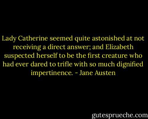 Lady Catherine seemed quite astonished at not receiving a direct answer; and Elizabeth suspected herself to be the first creature who had ever dared to trifle with so much dignified impertinence. - Jane Austen