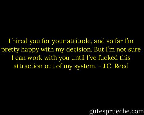 I hired you for your attitude, and so far I’m pretty happy with my decision. But I’m not sure I can work with you until I’ve fucked this attraction out of my system. - J.C. Reed