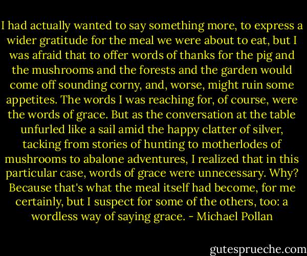 I had actually wanted to say something more, to express a wider gratitude for the meal we were about to eat, but I was afraid that to offer words of thanks for the pig and the mushrooms and the forests and the garden would come off sounding corny, and, worse, might ruin some appetites. The words I was reaching for, of course, were the words of grace. But as the conversation at the table unfurled like a sail amid the happy clatter of silver, tacking from stories of hunting to motherlodes of mushrooms to abalone adventures, I realized that in this particular case, words of grace were unnecessary. Why? Because that's what the meal itself had become, for me certainly, but I suspect for some of the others, too: a wordless way of saying grace. - Michael Pollan