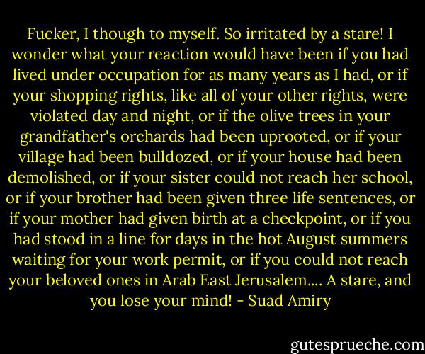 Fucker, I though to myself. So irritated by a stare!<br />I wonder what your reaction would have been if you had lived under occupation for as many years as I had, or if your shopping rights, like all of your other rights, were violated day and night, or if the olive trees in your grandfather's orchards had been uprooted, or if your village had been bulldozed, or if your house had been demolished, or if your sister could not reach her school, or if your brother had been given three life sentences, or if your mother had given birth at a checkpoint, or if you had stood in a line for days in the hot August summers waiting for your work permit, or if you could not reach your beloved ones in Arab East Jerusalem....<br />A stare, and you lose your mind! - Suad Amiry