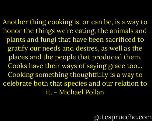Another thing cooking is, or can be, is a way to honor the things we're eating, the animals and plants and fungi that have been sacrificed to gratify our needs and desires, as well as the places and the people that produced them. Cooks have their ways of saying grace too... Cooking something thoughtfully is a way to celebrate both that species and our relation to it. - Michael Pollan