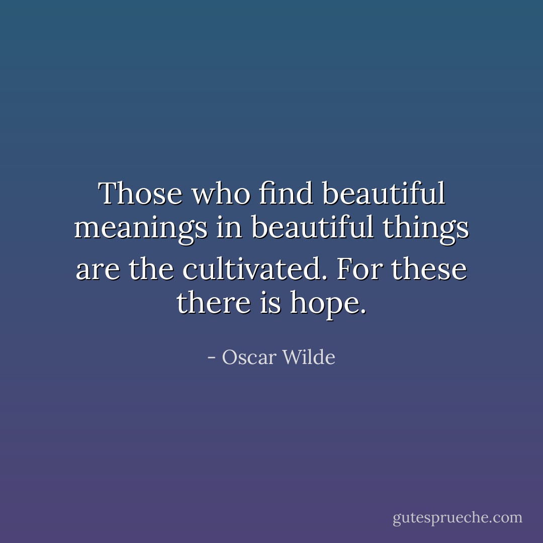 Those who find beautiful meanings in beautiful things are the cultivated. For these there is hope. - Oscar Wilde