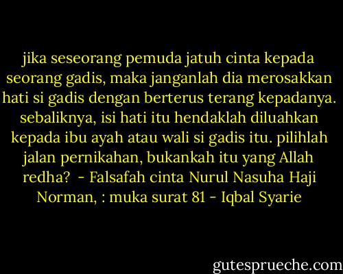 jika seseorang pemuda jatuh cinta kepada seorang gadis, maka janganlah dia merosakkan hati si gadis dengan berterus terang kepadanya. sebaliknya, isi hati itu hendaklah diluahkan kepada ibu ayah atau wali si gadis itu. pilihlah jalan pernikahan, bukankah itu yang Allah redha?<br /><br />- Falsafah cinta Nurul Nasuha Haji Norman, : muka surat 81 - Iqbal Syarie
