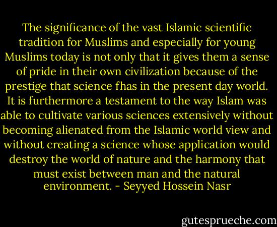 The significance of the vast Islamic scientific tradition for Muslims and especially for young Muslims today is not only that it gives them a sense of pride in their own civilization because of the prestige that science fhas in the present day world. It is furthermore a testament to the way Islam was able to cultivate various sciences extensively without becoming alienated from the Islamic world view and without creating a science whose application would destroy the world of nature and the harmony that must exist between man and the natural environment. - Seyyed Hossein Nasr
