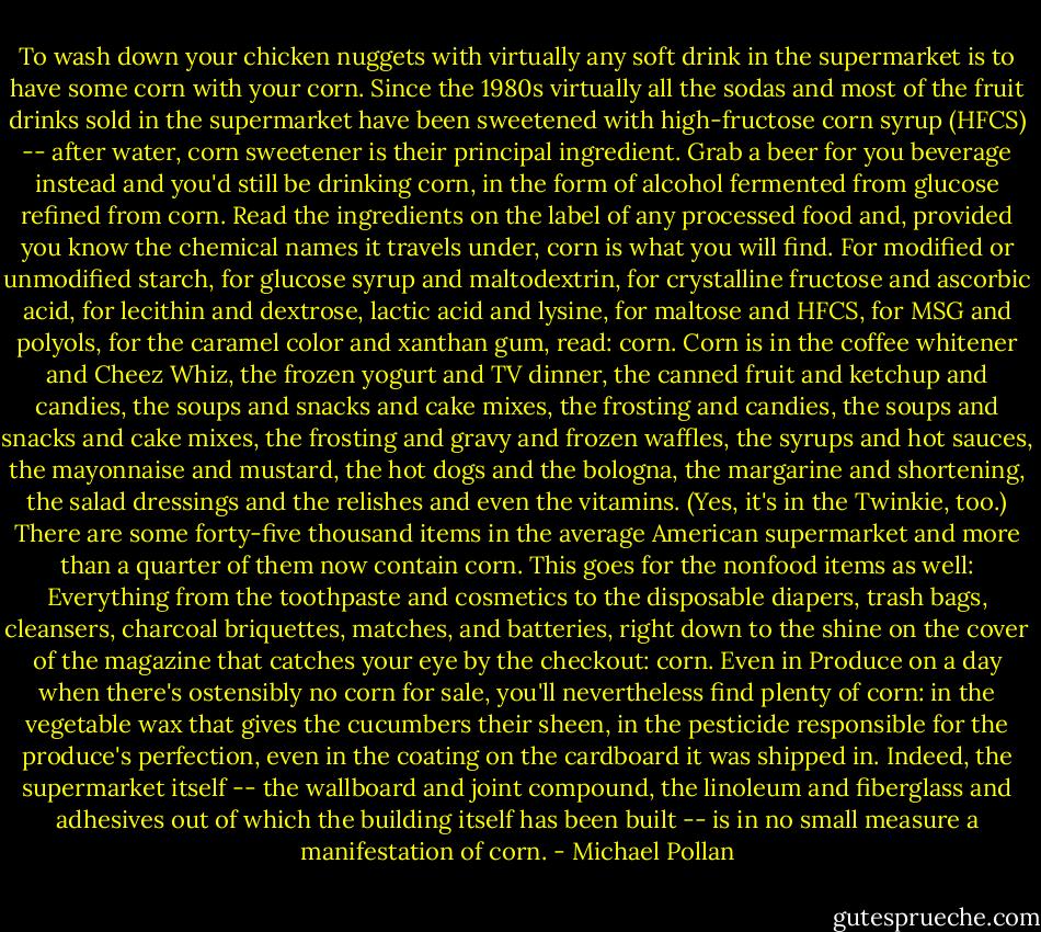 To wash down your chicken nuggets with virtually any soft drink in the supermarket is to have some corn with your corn. Since the 1980s virtually all the sodas and most of the fruit drinks sold in the supermarket have been sweetened with high-fructose corn syrup (HFCS) -- after water, corn sweetener is their principal ingredient. Grab a beer for you beverage instead and you'd still be drinking corn, in the form of alcohol fermented from glucose refined from corn. Read the ingredients on the label of any processed food and, provided you know the chemical names it travels under, corn is what you will find. For modified or unmodified starch, for glucose syrup and maltodextrin, for crystalline fructose and ascorbic acid, for lecithin and dextrose, lactic acid and lysine, for maltose and HFCS, for MSG and polyols, for the caramel color and xanthan gum, read: corn. Corn is in the coffee whitener and Cheez Whiz, the frozen yogurt and TV dinner, the canned fruit and ketchup and candies, the soups and snacks and cake mixes, the frosting and candies, the soups and snacks and cake mixes, the frosting and gravy and frozen waffles, the syrups and hot sauces, the mayonnaise and mustard, the hot dogs and the bologna, the margarine and shortening, the salad dressings and the relishes and even the vitamins. (Yes, it's in the Twinkie, too.) There are some forty-five thousand items in the average American supermarket and more than a quarter of them now contain corn. This goes for the nonfood items as well: Everything from the toothpaste and cosmetics to the disposable diapers, trash bags, cleansers, charcoal briquettes, matches, and batteries, right down to the shine on the cover of the magazine that catches your eye by the checkout: corn. Even in Produce on a day when there's ostensibly no corn for sale, you'll nevertheless find plenty of corn: in the vegetable wax that gives the cucumbers their sheen, in the pesticide responsible for the produce's perfection, even in the coating on the cardboard it was shipped in. Indeed, the supermarket itself -- the wallboard and joint compound, the linoleum and fiberglass and adhesives out of which the building itself has been built -- is in no small measure a manifestation of corn. - Michael Pollan