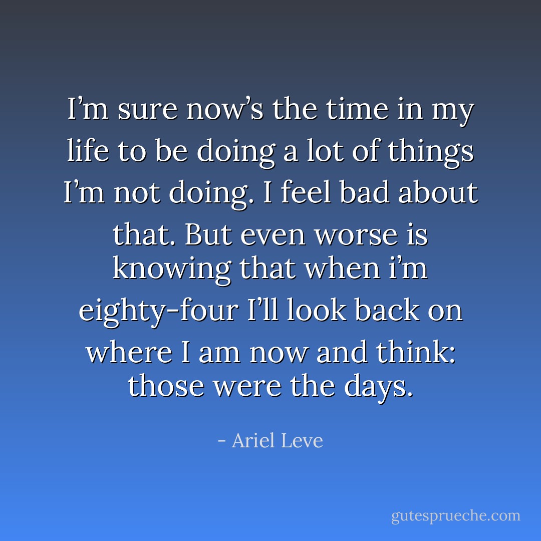 I’m sure now’s the time in my life to be doing a lot of things I’m not doing. I feel bad about that. But even worse is knowing that when i’m eighty-four I’ll look back on where I am now and think: those were the days. - Ariel Leve