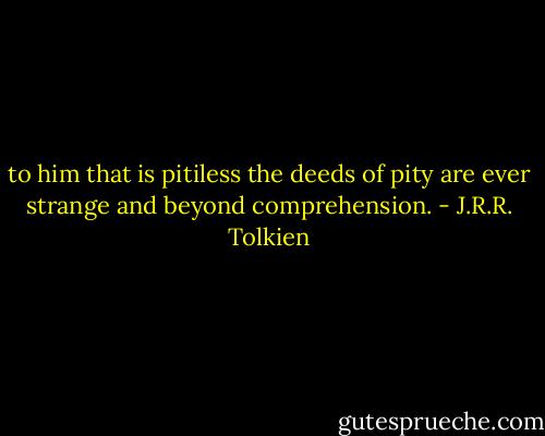to him that is pitiless the deeds of pity are ever strange and beyond comprehension. - J.R.R. Tolkien