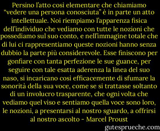 Persino l’atto così elementare che chiamiamo “vedere una persona conosciuta” è in parte un atto intellettuale. Noi riempiamo l’apparenza fisica dell’individuo che vediamo con tutte le nozioni che possediamo sul suo conto, e nell’immagine totale che di lui ci rappresentiamo queste nozioni hanno senza dubbio la parte più considerevole. Esse finiscono per gonfiare con tanta perfezione le sue guance, per seguire con tale esatta aderenza la linea del suo naso, si incaricano così efficacemente di sfumare la sonorità della sua voce, come se si trattasse soltanto di un involucro trasparente, che ogni volta che vediamo quel viso e sentiamo quella voce sono loro, le nozioni, a presentarsi al nostro sguardo, a offrirsi al nostro ascolto - Marcel Proust