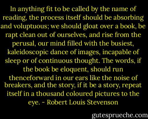 In anything fit to be called by the name of reading, the process itself should be absorbing and voluptuous; we should gloat over a book, be rapt clean out of ourselves, and rise from the perusal, our mind filled with the busiest, kaleidoscopic dance of images, incapable of sleep or of continuous thought. The words, if the book be eloquent, should run thenceforward in our ears like the noise of breakers, and the story, if it be a story, repeat itself in a thousand coloured pictures to the eye. - Robert Louis Stevenson