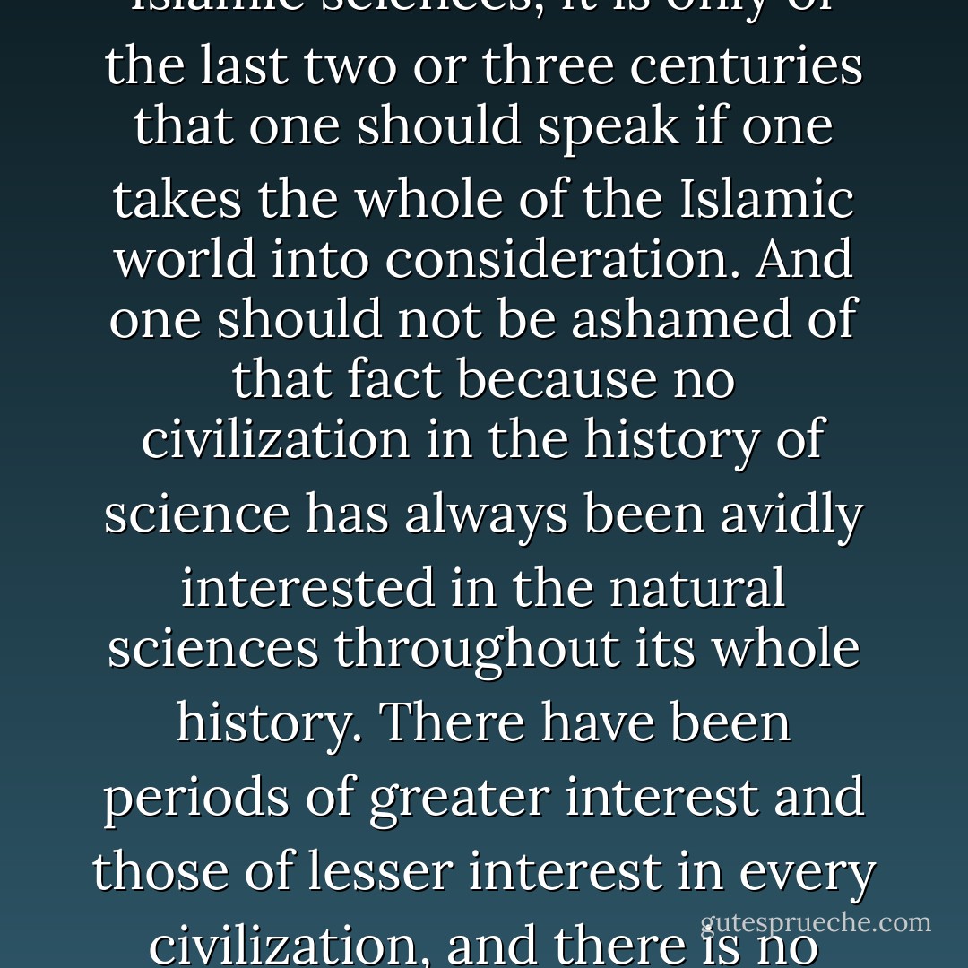 The tradition of Islamic science of course gradually weakened but it did not decay as rapidly as some people have claimed in the West. It continued on into the 10th, 11th and 12th Islamic centuries especially in the fields of medicine and pharmacology. If one is going to talk about the decay of the Islamic sciences, it is only of the last two or three centuries that one should speak if one takes the whole of the Islamic world into consideration. And one should not be ashamed of that fact because no civilization in the history of science has always been avidly interested in the natural sciences throughout its whole history. There have been periods of greater interest and those of lesser interest in every civilization, and there is no reason why one should equate the gradual loss of impetus in the cultivation of the sciences in the Islamic world with an automatic decadence of that civilization. This is a modern, Western view which equates civilization with science as understod in the modern sense. - Seyyed Hossein Nasr
