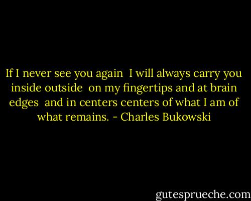 If I never see you again <br />I will always carry you<br />inside<br />outside<br /><br />on my fingertips<br />and at brain edges<br /><br />and in centers<br />centers<br />of what I am of<br />what remains. - Charles Bukowski