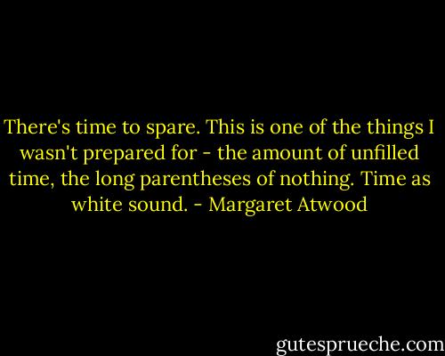 There's time to spare. This is one of the things I wasn't prepared for - the amount of unfilled time, the long parentheses of nothing. Time as white sound. - Margaret Atwood