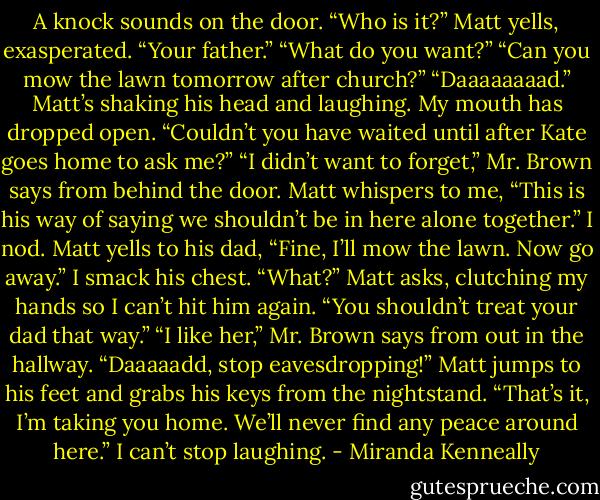 A knock sounds on the door.<br />“Who is it?” Matt yells, exasperated.<br />“Your father.”<br />“What do you want?”<br />“Can you mow the lawn tomorrow after church?”<br />“Daaaaaaaad.” Matt’s shaking his head and laughing. My mouth has dropped open. “Couldn’t you have waited until after Kate goes home to ask me?”<br />“I didn’t want to forget,” Mr. Brown says from behind the door.<br />Matt whispers to me, “This is his way of saying we shouldn’t be in here alone together.”<br />I nod.<br />Matt yells to his dad, “Fine, I’ll mow the lawn. Now go away.”<br />I smack his chest.<br />“What?” Matt asks, clutching my hands so I can’t hit him again.<br />“You shouldn’t treat your dad that way.”<br />“I like her,” Mr. Brown says from out in the hallway.<br />“Daaaaadd, stop eavesdropping!” Matt jumps to his feet and grabs his keys from the nightstand. “That’s it, I’m taking you home. We’ll never find any peace around here.”<br />I can’t stop laughing. - Miranda Kenneally