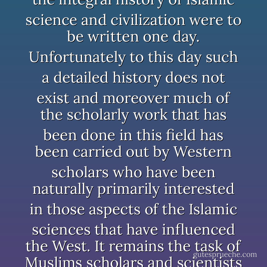 The decadence which did occur in the Islamic world belongs to a much later period of Islamic history than is usually claimed. This fact would be fully substantiated if the integral history of Islamic science and civilization were to be written one day. Unfortunately to this day such a detailed history does not exist and moreover much of the scholarly work that has been done in this field has been carried out by Western scholars who have been naturally primarily interested in those aspects of the Islamic sciences that have influenced the West. It remains the task of Muslims scholars and scientists to look upon the whole of this scientific tradition from the point of view of Islam and the inner dynamics of Islamic history itself. - Seyyed Hossein Nasr