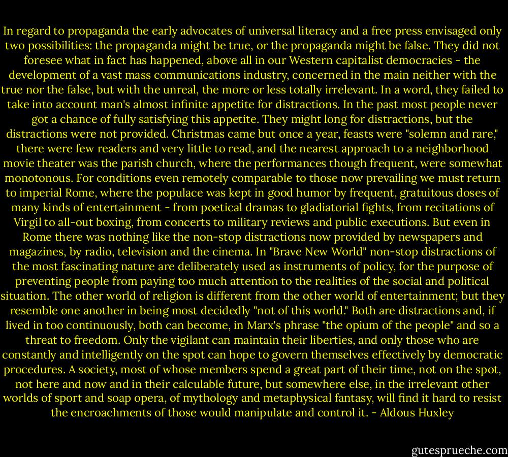 In regard to propaganda the early advocates of universal literacy and a free press envisaged only two possibilities: the propaganda might be true, or the propaganda might be false. They did not foresee what in fact has happened, above all in our Western capitalist democracies - the development of a vast mass communications industry, concerned in the main neither with the true nor the false, but with the unreal, the more or less totally irrelevant. In a word, they failed to take into account man's almost infinite appetite for distractions.<br />In the past most people never got a chance of fully satisfying this appetite. They might long for distractions, but the distractions were not provided. Christmas came but once a year, feasts were "solemn and rare," there were few readers and very little to read, and the nearest approach to a neighborhood movie theater was the parish church, where the performances though frequent, were somewhat monotonous. For conditions even remotely comparable to those now prevailing we must return to imperial Rome, where the populace was kept in good humor by frequent, gratuitous doses of many kinds of entertainment - from poetical dramas to gladiatorial fights, from recitations of Virgil to all-out boxing, from concerts to military reviews and public executions. But even in Rome there was nothing like the non-stop distractions now provided by newspapers and magazines, by radio, television and the cinema. In "Brave New World" non-stop distractions of the most fascinating nature are deliberately used as instruments of policy, for the purpose of preventing people from paying too much attention to the realities of the social and political situation. The other world of religion is different from the other world of entertainment; but they resemble one another in being most decidedly "not of this world." Both are distractions and, if lived in too continuously, both can become, in Marx's phrase "the opium of the people" and so a threat to freedom. Only the vigilant can maintain their liberties, and only those who are constantly and intelligently on the spot can hope to govern themselves effectively by democratic procedures. A society, most of whose members spend a great part of their time, not on the spot, not here and now and in their calculable future, but somewhere else, in the irrelevant other worlds of sport and soap opera, of mythology and metaphysical fantasy, will find it hard to resist the encroachments of those would manipulate and control it. - Aldous Huxley