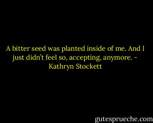 A bitter seed was planted inside of me. And I just didn’t feel so, accepting, anymore. - Kathryn Stockett