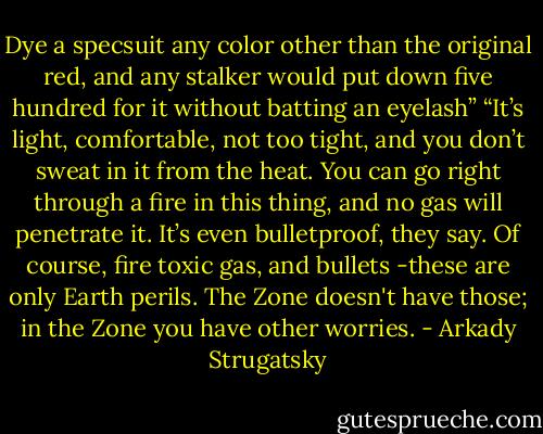 Dye a specsuit any color other than the original red, and any stalker would put down five hundred for it without batting an eyelash”<br />“It’s light, comfortable, not too tight, and you don’t sweat in it from the heat. You can go right through a fire in this thing, and no gas will penetrate it. It’s even bulletproof, they say. Of course, fire toxic gas, and bullets -these are only Earth perils. The Zone doesn't have those; in the Zone you have other worries. - Arkady Strugatsky