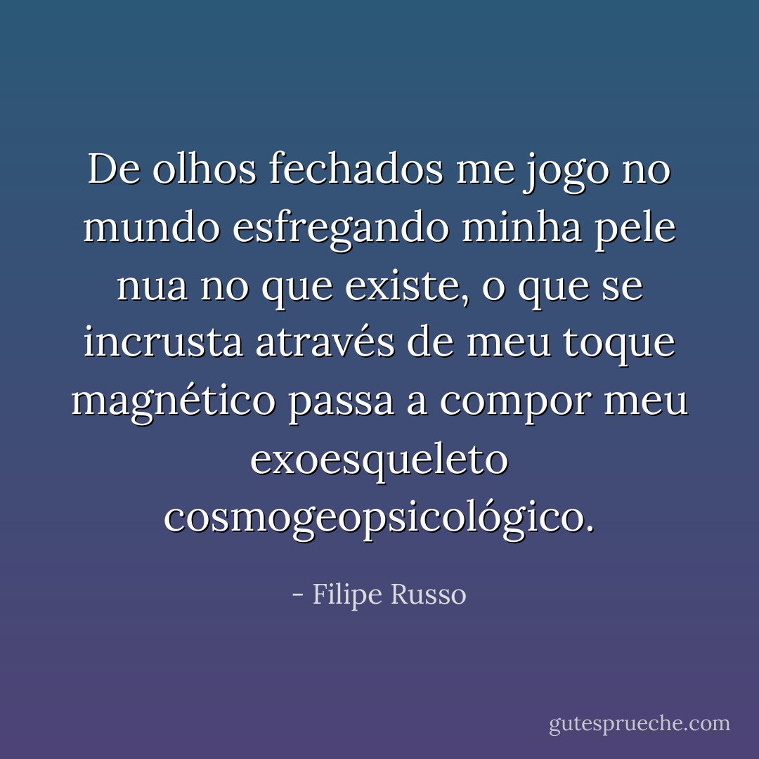 De olhos fechados me jogo no mundo esfregando minha pele nua no que existe, o que se incrusta através de meu toque magnético passa a compor meu exoesqueleto cosmogeopsicológico. - Filipe Russo