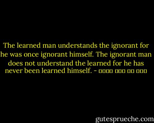 The learned man understands the ignorant for he was once ignorant himself. The ignorant man does not understand the learned for he has never been learned himself. - علي بن أبي طالب