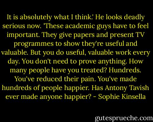 It is absolutely what I think.' He looks deadly serious now. 'These academic guys have to feel important. They give papers and present TV programmes to show they're useful and valuable. But you do useful, valuable work every day. You don't need to prove anything. How many people have you treated? Hundreds. You've reduced their pain. You've made hundreds of people happier. Has Antony Tavish ever made anyone happier? - Sophie Kinsella