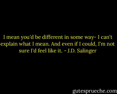 I mean you'd be different in some way- I can't explain what I mean. And even if I could, I'm not sure I'd feel like it. - J.D. Salinger
