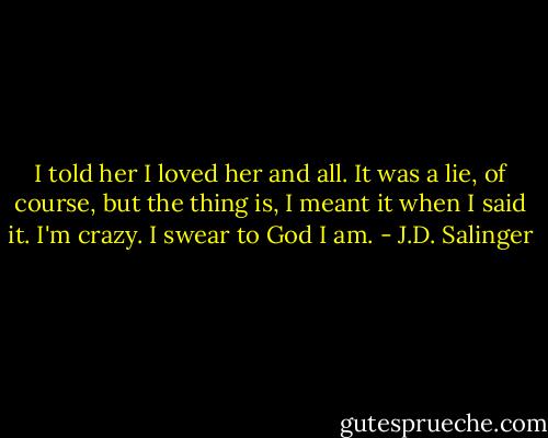 I told her I loved her and all. It was a lie, of course, but the thing is, I meant it when I said it. I'm crazy. I swear to God I am. - J.D. Salinger