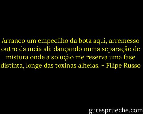 Arranco um empecilho da bota aqui, arremesso outro da meia ali; dançando numa separação de mistura onde a solução me reserva uma fase distinta, longe das toxinas alheias. - Filipe Russo