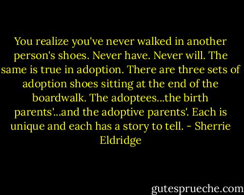 You realize you've never walked in another person's shoes. Never have. Never will. The same is true in adoption. There are three sets of adoption shoes sitting at the end of the boardwalk. The adoptees...the birth parents'...and the adoptive parents'. Each is unique and each has a story to tell. - Sherrie Eldridge