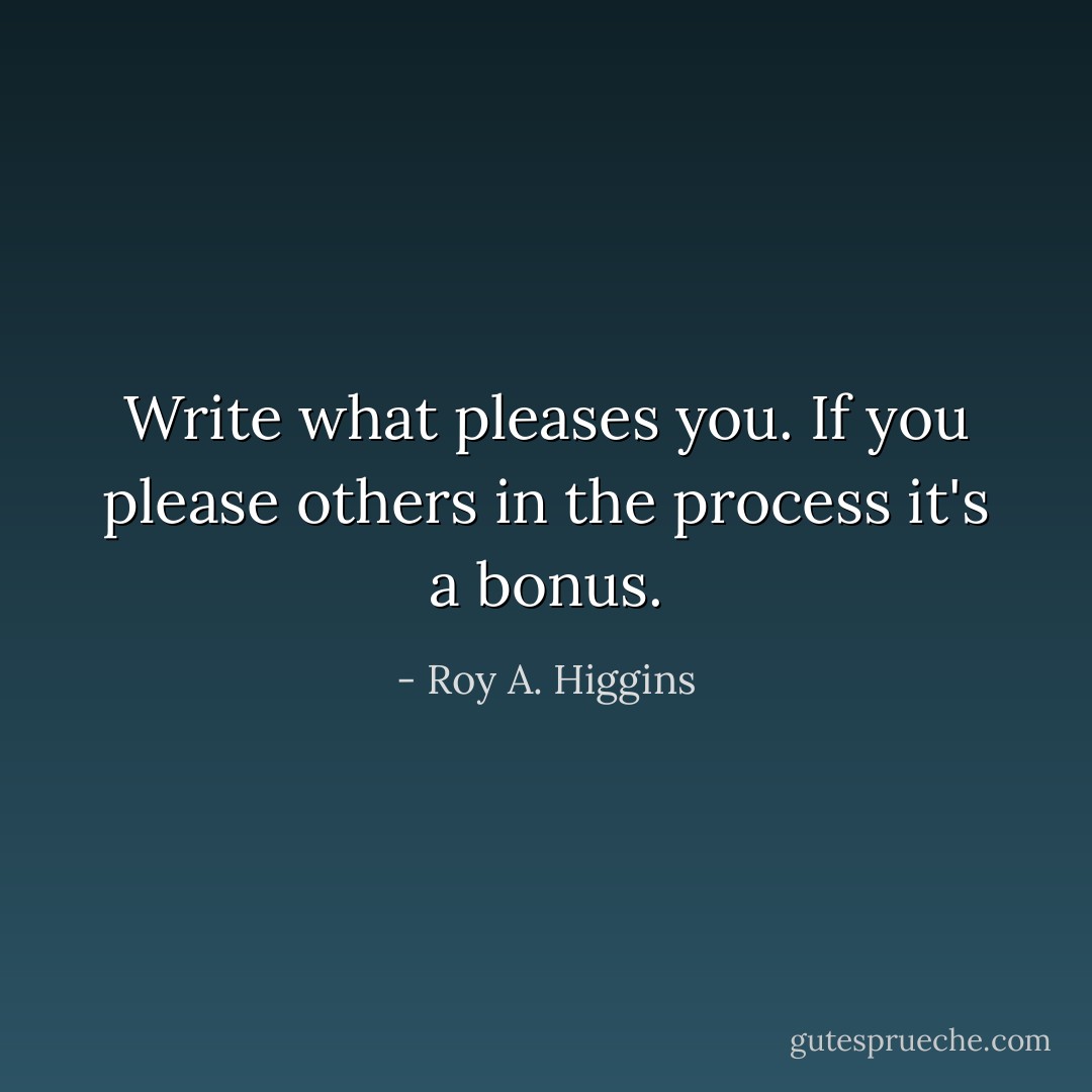Write what pleases you.<br />If you please others in the process it's a bonus. - Roy A. Higgins