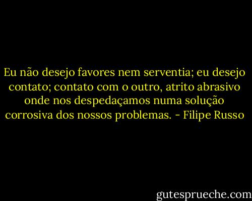 Eu não desejo favores nem serventia; eu desejo contato; contato com o outro, atrito abrasivo onde nos despedaçamos numa solução corrosiva dos nossos problemas. - Filipe Russo