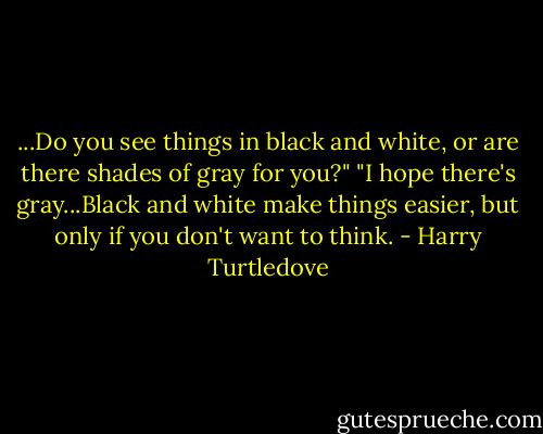 ...Do you see things in black and white, or are there shades of gray for you?"<br />"I hope there's gray...Black and white make things easier, but only if you don't want to think. - Harry Turtledove