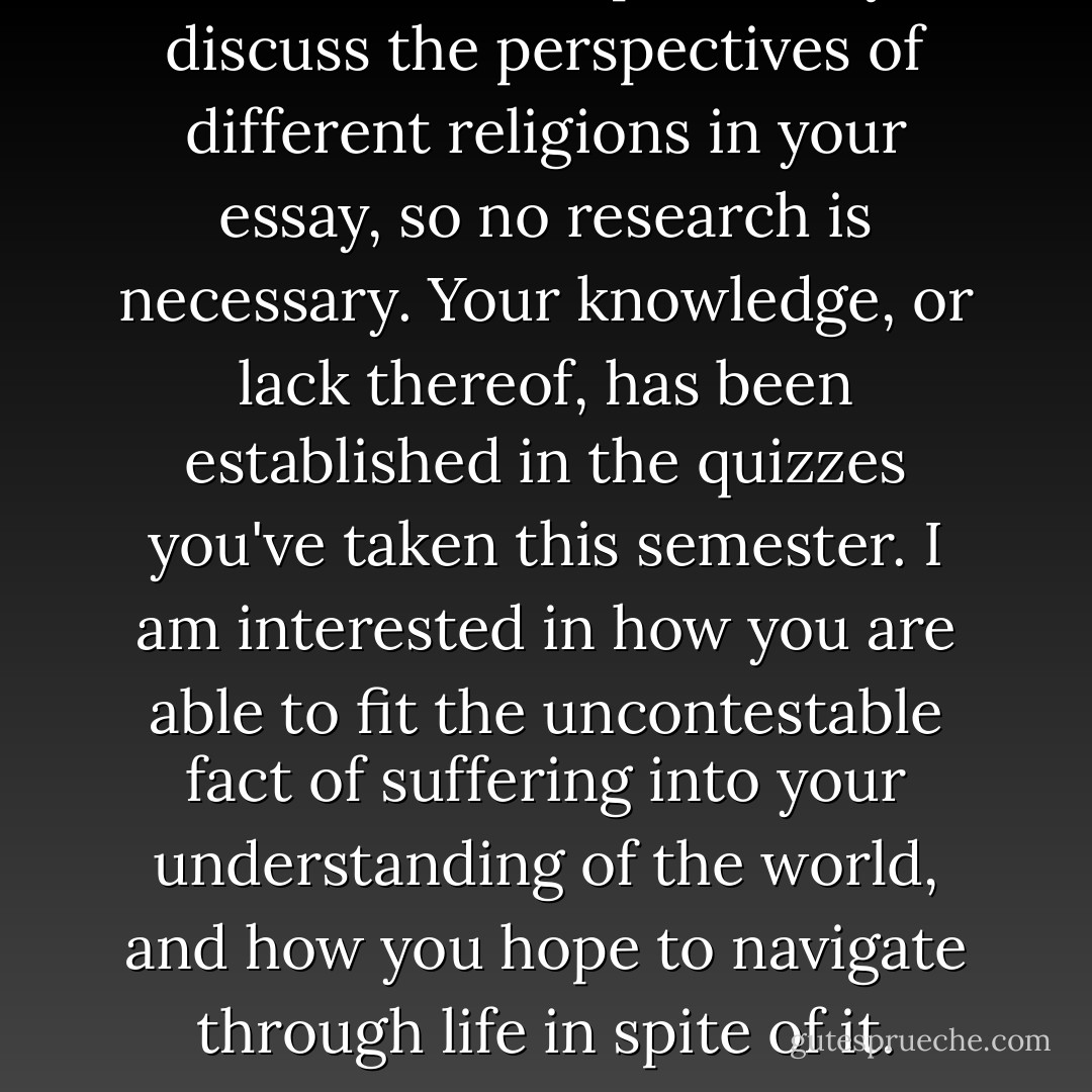 You need not specifically discuss the perspectives of different religions in your essay, so no research is necessary. Your knowledge, or lack thereof, has been established in the quizzes you've taken this semester. I am interested in how you are able to fit the uncontestable fact of suffering into your understanding of the world, and how you hope to navigate through life in spite of it. - John Green