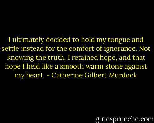 I ultimately decided to hold my tongue and settle instead for the comfort of ignorance. Not knowing the truth, I retained hope, and that hope I held like a smooth warm stone against my heart. - Catherine Gilbert Murdock