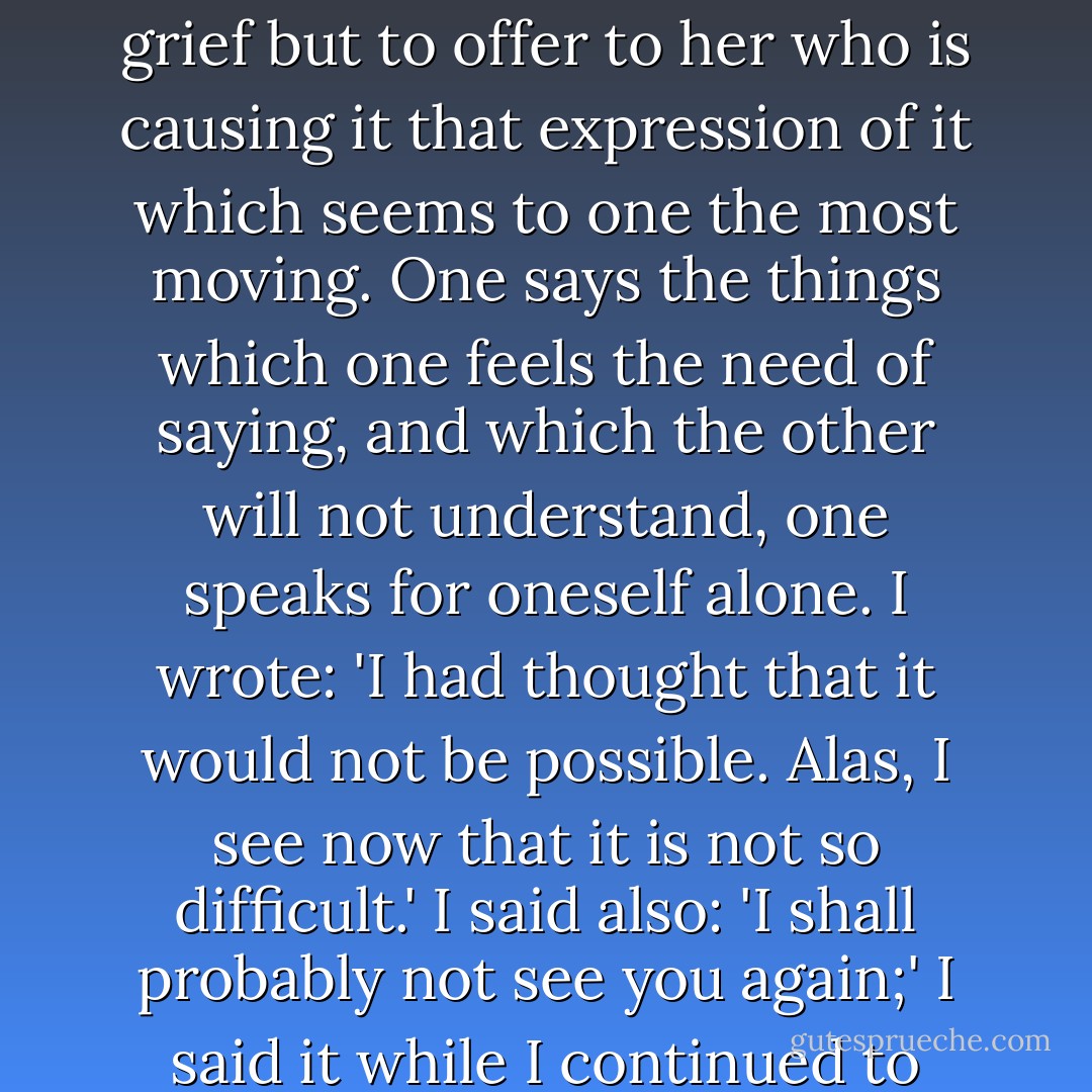For, like desire, regret seeks not to be analysed but to be satisfied. When one begins to love, one spends one’s time, not in getting to know what one’s love really is, but in making it possible to meet next day. When one abandons love one seeks not to know one’s grief but to offer to her who is causing it that expression of it which seems to one the most moving. One says the things which one feels the need of saying, and which the other will not understand, one speaks for oneself alone. I wrote: 'I had thought that it would not be possible. Alas, I see now that it is not so difficult.' I said also: 'I shall probably not see you again;' I said it while I continued to avoid shewing a coldness which she might think affected, and the words, as I wrote them, made me weep because I felt that they expressed not what I should have liked to believe but what was probably going to happen. - Marcel Proust
