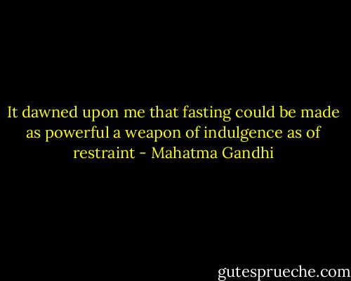 It dawned upon me that fasting could be made as powerful a weapon of indulgence as of restraint - Mahatma Gandhi