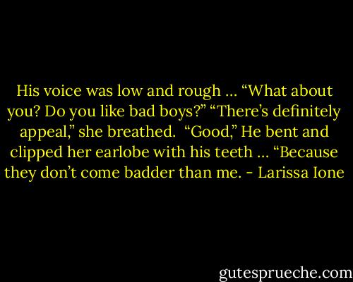 His voice was low and rough … “What about you? Do you like bad boys?”<br />“There’s definitely appeal,” she breathed. <br />“Good,” He bent and clipped her earlobe with his teeth … “Because they don’t come badder than me. - Larissa Ione