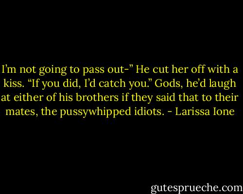 I’m not going to pass out-”<br />He cut her off with a kiss. “If you did, I’d catch you.” Gods, he’d laugh at either of his brothers if they said that to their mates, the pussywhipped idiots. - Larissa Ione