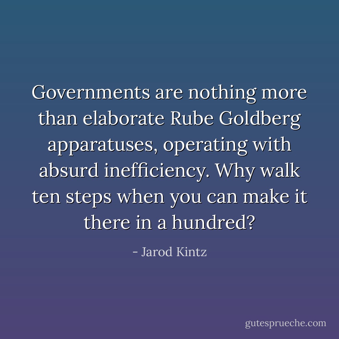 Governments are nothing more than elaborate Rube Goldberg apparatuses, operating with absurd inefficiency. Why walk ten steps when you can make it there in a hundred? - Jarod Kintz