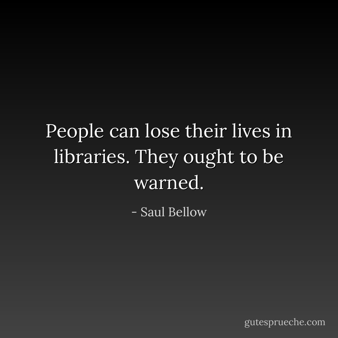 People can lose their lives in libraries. They ought to be warned. - Saul Bellow