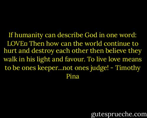 If humanity can describe God in one word: LOVE♥ Then how can the world continue to hurt and destroy each other then believe they walk in his light and favour. To live love means to be ones keeper...not ones judge! - Timothy Pina